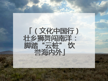 （文化中国行）壮乡狮舞闯南洋：脚踏“云桩” 饮誉海内外