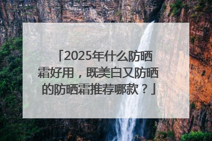 2025年什么防晒霜好用，既美白又防晒的防晒霜推荐哪款？