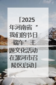 2025年河南省“我们的节日·端午”主题文化活动在漯河市召陵区启动