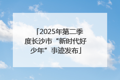 2025年第二季度长沙市“新时代好少年”事迹发布