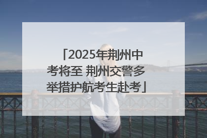 2025年荆州中考将至 荆州交警多举措护航考生赴考