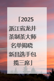 2025浙江省龙井茶制茶大师名单揭晓 新昌选手包揽三席