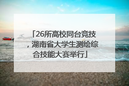 26所高校同台竞技，湖南省大学生测绘综合技能大赛举行