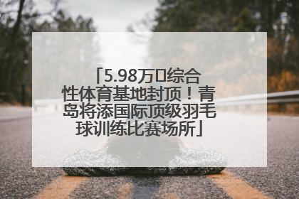 5.98万㎡综合性体育基地封顶！青岛将添国际顶级羽毛球训练比赛场所